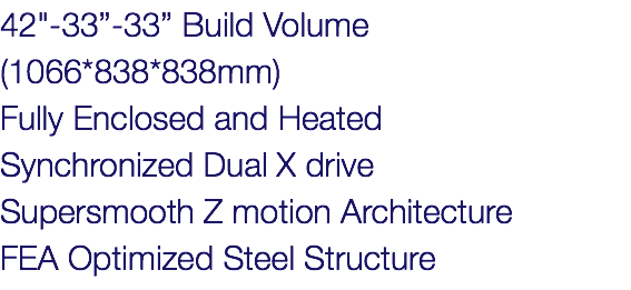42"-33”-33” Build Volume (1066*838*838mm) Fully Enclosed and Heated Synchronized Dual X drive Supersmooth Z motion Architecture FEA Optimized Steel Structure