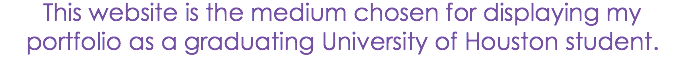 This website is the medium chosen for displaying my portfolio as a graduating University of Houston student.