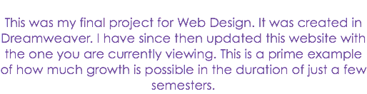 
This was my final project for Web Design. It was created in Dreamweaver. I have since then updated this website with the one you are currently viewing. This is a prime example of how much growth is possible in the duration of just a few semesters.
