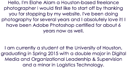 Hello, I'm Elahe Alam a Houston-based freelance photographer I would first like to start off by thanking you for stopping by my website. I've been doing photography for several years and I absolutely love it! I have been Adobe Photoshop certified for about 6 years now as well. I am currently a student at the University of Houston, graduating in Spring 2015 with a double major in Digital Media and Organizational Leadership & Supervision and a minor in Logistics Technology.