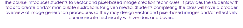 The course introduces students to vector and pixel-based image creation techniques. It provides the students with tools to create and/or manipulate illustrations for given media. Students completing the class will have a broader overview of image generation procedures so they may design vector and pixel-based images and/or effectively communicate technically with vendors and buyers.