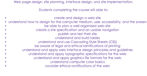 Web page design, site planning, interface design, and site implementation. Students completing the course will able to: create and design a web site
understand how to design for the computer medium, user, accessibility, and the screen
be able to plan a well-organized web site
create a site specification and an usable navigation
publish and test their site
understand and build tables
understand and use Cascading Style Sheets (CSS)
be aware of legal and ethical ramifications of printing
understand and apply web interface design principles and guidelines
understand and apply typographic specifications for the web
understand and apply graphics file formats for the web
understand computer color basics
consider ethical ramifications of the web 