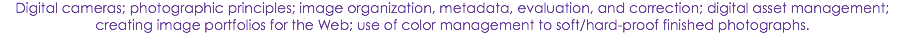 Digital cameras; photographic principles; image organization, metadata, evaluation, and correction; digital asset management; creating image portfolios for the Web; use of color management to soft/hard-proof finished photographs.