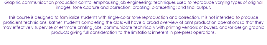Graphic communication production control emphasizing job engineering; techniques used to reproduce varying types of original images; tone capture and correction; proofing; platesetting; and final output. This course is designed to familiarize students with single-color tone reproduction and correction. It is not intended to produce proficient technicians. Rather, students completing the class will have a broad overview of print production operations so that they may effectively supervise or estimate printing jobs, communicate technically with printing vendors or buyers, and/or design graphic products giving full consideration to the limitations inherent in pre-press operations. 