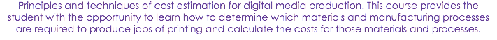 Principles and techniques of cost estimation for digital media production. This course provides the student with the opportunity to learn how to determine which materials and manufacturing processes are required to produce jobs of printing and calculate the costs for those materials and processes.