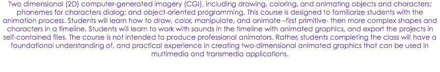 Two dimensional (2D) computer-generated imagery (CGI), including drawing, coloring, and animating objects and characters; phonemes for characters dialog; and object-oriented programming. This course is designed to familiarize students with the animation process. Students will learn how to draw, color, manipulate, and animate –first primitive- then more complex shapes and characters in a timeline. Students will learn to work with sounds in the timeline with animated graphics, and export the projects in self-contained files. The course is not intended to produce professional animators. Rather, students completing the class will have a foundational understanding of, and practical experience in creating two-dimensional animated graphics that can be used in multimedia and transmedia applications.