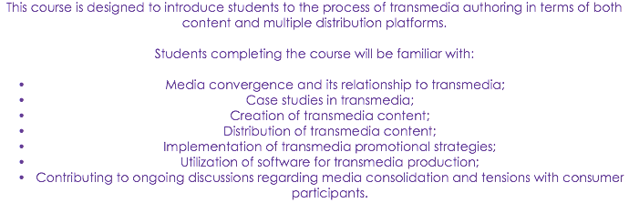 This course is designed to introduce students to the process of transmedia authoring in terms of both content and multiple distribution platforms. Students completing the course will be familiar with: Media convergence and its relationship to transmedia;
Case studies in transmedia;
Creation of transmedia content;
Distribution of transmedia content;
Implementation of transmedia promotional strategies;
Utilization of software for transmedia production;
Contributing to ongoing discussions regarding media consolidation and tensions with consumer participants.