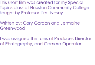 This short film was created for my Special Topics class at Houston Community College taught by Professor Jim Livesey. Written by: Cary Gordon and Jermaine Greenwood I was assigned the roles of Producer, Director of Photography, and Camera Operator. 