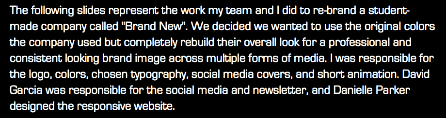 The following slides represent the work my team and I did to re-brand a student-made company called "Brand New". We decided we wanted to use the original colors the company used but completely rebuild their overall look for a professional and consistent looking brand image across multiple forms of media. I was responsible for the logo, colors, chosen typography, social media covers, and short animation. David Garcia was responsible for the social media and newsletter, and Danielle Parker designed the responsive website.