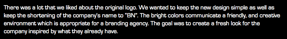 There was a lot that we liked about the original logo. We wanted to keep the new design simple as well as keep the shortening of the company’s name to “BN”. The bright colors communicate a friendly, and creative environment which is appropriate for a branding agency. The goal was to create a fresh look for the company inspired by what they already have.