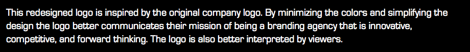 This redesigned logo is inspired by the original company logo. By minimizing the colors and simplifying the design the logo better communicates their mission of being a branding agency that is innovative, competitive, and forward thinking. The logo is also better interpreted by viewers.