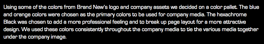 Using some of the colors from Brand New’s logo and company assets we decided on a color pallet. The blue and orange colors were chosen as the primary colors to be used for company media. The hexachrome Black was chosen to add a more professional feeling and to break up page layout for a more attractive design. We used these colors consistently throughout the company media to tie the various media together under the company image.