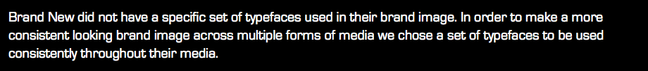 Brand New did not have a specific set of typefaces used in their brand image. In order to make a more consistent looking brand image across multiple forms of media we chose a set of typefaces to be used consistently throughout their media.