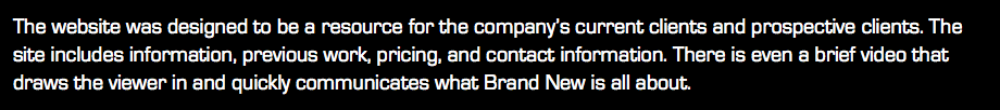 The website was designed to be a resource for the company’s current clients and prospective clients. The site includes information, previous work, pricing, and contact information. There is even a brief video that draws the viewer in and quickly communicates what Brand New is all about.