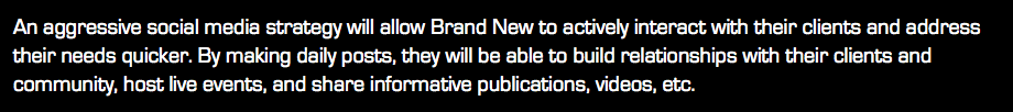 An aggressive social media strategy will allow Brand New to actively interact with their clients and address their needs quicker. By making daily posts, they will be able to build relationships with their clients and community, host live events, and share informative publications, videos, etc.