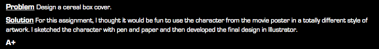 Problem Design a cereal box cover. Solution For this assignment, I thought it would be fun to use the character from the movie poster in a totally different style of artwork. I sketched the character with pen and paper and then developed the final design in Illustrator. A+
