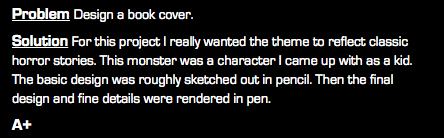 Problem Design a book cover. Solution For this project I really wanted the theme to reflect classic horror stories. This monster was a character I came up with as a kid. The basic design was roughly sketched out in pencil. Then the final design and fine details were rendered in pen. A+