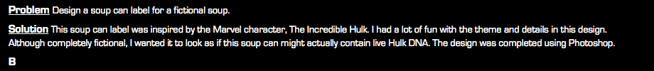 Problem Design a soup can label for a fictional soup. Solution This soup can label was inspired by the Marvel character, The Incredible Hulk. I had a lot of fun with the theme and details in this design. Although completely fictional, I wanted it to look as if this soup can might actually contain live Hulk DNA. The design was completed using Photoshop. B