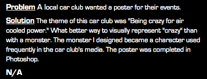 Problem A local car club wanted a poster for their events. Solution The theme of this car club was "Being crazy for air cooled power." What better way to visually represent "crazy" than with a monster. The monster I designed became a character used frequently in the car club's media. The poster was completed in Photoshop. N/A