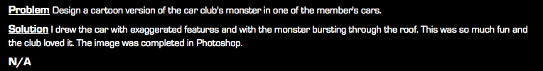Problem Design a cartoon version of the car club's monster in one of the member's cars. Solution I drew the car with exaggerated features and with the monster bursting through the roof. This was so much fun and the club loved it. The image was completed in Photoshop. N/A