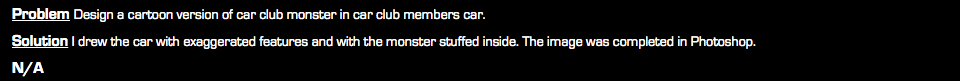 Problem Design a cartoon version of car club monster in car club members car. Solution I drew the car with exaggerated features and with the monster stuffed inside. The image was completed in Photoshop. N/A