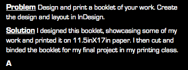 Problem Design and print a booklet of your work. Create the design and layout in InDesign. Solution I designed this booklet, showcasing some of my work and printed it on 11.5inX17in paper. I then cut and binded the booklet for my final project in my printing class. A