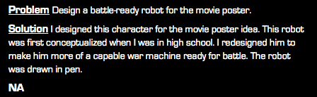 Problem Design a battle-ready robot for the movie poster. Solution I designed this character for the movie poster idea. This robot was first conceptualized when I was in high school. I redesigned him to make him more of a capable war machine ready for battle. The robot was drawn in pen. NA