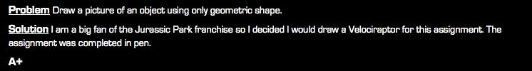 Problem Draw a picture of an object using only geometric shape. Solution I am a big fan of the Jurassic Park franchise so I decided I would draw a Velociraptor for this assignment. The assignment was completed in pen. A+