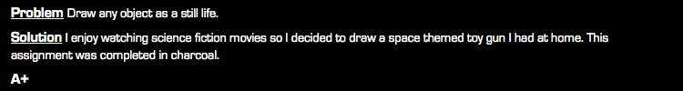 Problem Draw any object as a still life. Solution I enjoy watching science fiction movies so I decided to draw a space themed toy gun I had at home. This assignment was completed in charcoal. A+