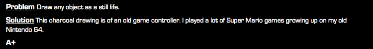 Problem Draw any object as a still life. Solution This charcoal drawing is of an old game controller. I played a lot of Super Mario games growing up on my old Nintendo 64. A+