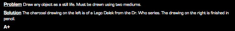 Problem Draw any object as a still life. Must be drawn using two mediums. Solution The charcoal drawing on the left is of a Lego Dalek from the Dr. Who series. The drawing on the right is finished in pencil. A+