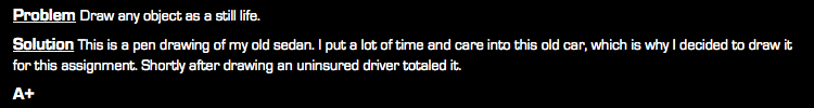 Problem Draw any object as a still life. Solution This is a pen drawing of my old sedan. I put a lot of time and care into this old car, which is why I decided to draw it for this assignment. Shortly after drawing an uninsured driver totaled it. A+