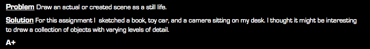 Problem Draw an actual or created scene as a still life. Solution For this assignment I sketched a book, toy car, and a camera sitting on my desk. I thought it might be interesting to draw a collection of objects with varying levels of detail. A+