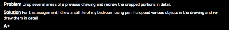 Problem Crop several areas of a previous drawing and redraw the cropped portions in detail. Solution For this assignment I drew a still life of my bedroom using pen. I cropped various objects in the drawing and re-drew them in detail. A+