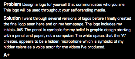 Problem Design a logo for yourself that communicates who you are. This logo will be used throughout your self-branding media. Solution I went through several versions of logos before I finally created the final logo seen here and on my homepage. The logo includes my initials JAS. The pencil is symbolic for my belief in graphic design starting with a pencil and paper, not a computer. The white space, that the "A" creates, appears to be a hidden microphone which is symbolic of my hidden talent as a voice actor for the videos I've produced. A+