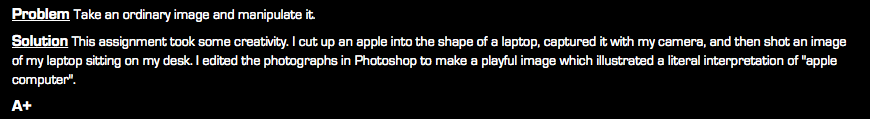 Problem Take an ordinary image and manipulate it. Solution This assignment took some creativity. I cut up an apple into the shape of a laptop, captured it with my camera, and then shot an image of my laptop sitting on my desk. I edited the photographs in Photoshop to make a playful image which illustrated a literal interpretation of "apple computer". A+