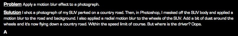 Problem Apply a motion blur effect to a photograph. Solution I shot a photograph of my SUV parked on a country road. Then, in Photoshop, I masked off the SUV body and applied a motion blur to the road and background. I also applied a radial motion blur to the wheels of the SUV. Add a bit of dust around the wheels and it's now flying down a country road. Within the speed limit of course. But where is the driver? Oops. A
