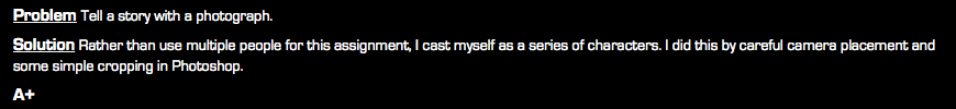 Problem Tell a story with a photograph. Solution Rather than use multiple people for this assignment, I cast myself as a series of characters. I did this by careful camera placement and some simple cropping in Photoshop. A+