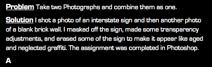 Problem Take two Photographs and combine them as one. Solution I shot a photo of an interstate sign and then another photo of a blank brick wall. I masked off the sign, made some transparency adjustments, and erased some of the sign to make it appear like aged and neglected graffiti. The assignment was completed in Photoshop. A