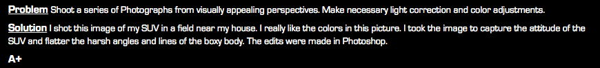 Problem Shoot a series of Photographs from visually appealing perspectives. Make necessary light correction and color adjustments. Solution I shot this image of my SUV in a field near my house. I really like the colors in this picture. I took the image to capture the attitude of the SUV and flatter the harsh angles and lines of the boxy body. The edits were made in Photoshop. A+
