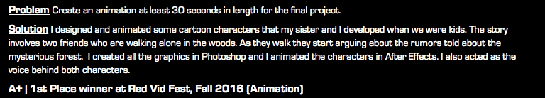 Problem Create an animation at least 30 seconds in length for the final project. Solution I designed and animated some cartoon characters that my sister and I developed when we were kids. The story involves two friends who are walking alone in the woods. As they walk they start arguing about the rumors told about the mysterious forest. I created all the graphics in Photoshop and I animated the characters in After Effects. I also acted as the voice behind both characters. A+ | 1st Place winner at Red Vid Fest, Fall 2016 (Animation)