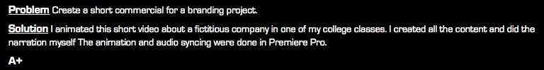 Problem Create a short commercial for a branding project. Solution I animated this short video about a fictitious company in one of my college classes. I created all the content and did the narration myself The animation and audio syncing were done in Premiere Pro. A+