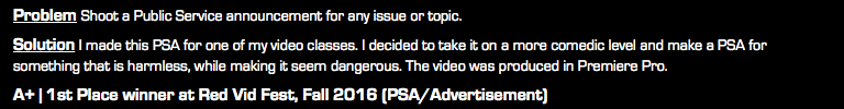 Problem Shoot a Public Service announcement for any issue or topic. Solution I made this PSA for one of my video classes. I decided to take it on a more comedic level and make a PSA for something that is harmless, while making it seem dangerous. The video was produced in Premiere Pro. A+ | 1st Place winner at Red Vid Fest, Fall 2016 (PSA/Advertisement)