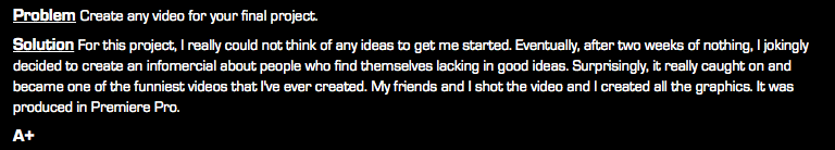 Problem Create any video for your final project. Solution For this project, I really could not think of any ideas to get me started. Eventually, after two weeks of nothing, I jokingly decided to create an infomercial about people who find themselves lacking in good ideas. Surprisingly, it really caught on and became one of the funniest videos that I've ever created. My friends and I shot the video and I created all the graphics. It was produced in Premiere Pro. A+