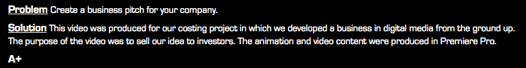 Problem Create a business pitch for your company. Solution This video was produced for our costing project in which we developed a business in digital media from the ground up. The purpose of the video was to sell our idea to investors. The animation and video content were produced in Premiere Pro. A+