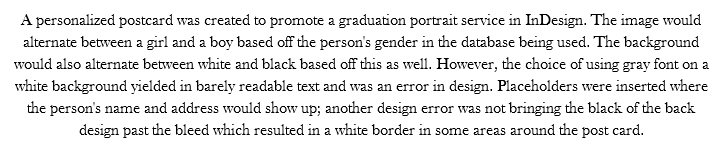 A personalized postcard was created to promote a graduation portrait service in InDesign. The image would alternate between a girl and a boy based off the person's gender in the database being used. The background would also alternate between white and black based off this as well. However, the choice of using gray font on a white background yielded in barely readable text and was an error in design. Placeholders were inserted where the person's name and address would show up; another design error was not bringing the black of the back design past the bleed which resulted in a white border in some areas around the post card. 