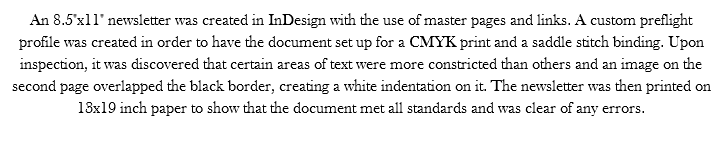 An 8.5"x11" newsletter was created in InDesign with the use of master pages and links. A custom preflight profile was created in order to have the document set up for a CMYK print and a saddle stitch binding. Upon inspection, it was discovered that certain areas of text were more constricted than others and an image on the second page overlapped the black border, creating a white indentation on it. The newsletter was then printed on 13x19 inch paper to show that the document met all standards and was clear of any errors. 