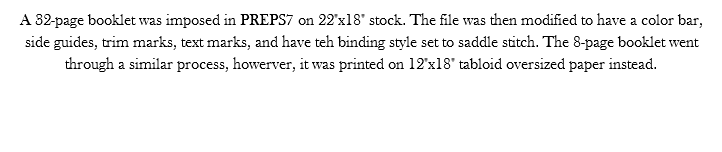 A 32-page booklet was imposed in PREPS7 on 22"x18" stock. The file was then modified to have a color bar, side guides, trim marks, text marks, and have teh binding style set to saddle stitch. The 8-page booklet went through a similar process, howerver, it was printed on 12"x18" tabloid oversized paper instead. 