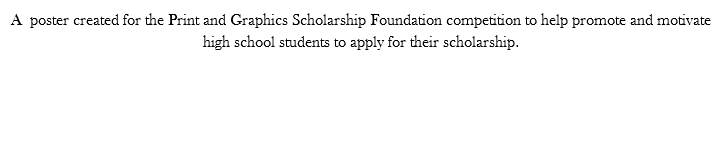 A poster created for the Print and Graphics Scholarship Foundation competition to help promote and motivate high school students to apply for their scholarship. 