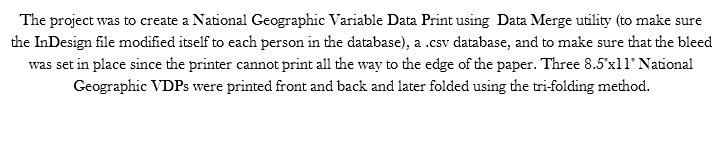 The project was to create a National Geographic Variable Data Print using Data Merge utility (to make sure the InDesign file modified itself to each person in the database), a .csv database, and to make sure that the bleed was set in place since the printer cannot print all the way to the edge of the paper. Three 8.5"x11" National Geographic VDPs were printed front and back and later folded using the tri-folding method. 